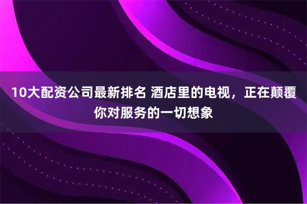 10大配资公司最新排名 酒店里的电视，正在颠覆你对服务的一切想象