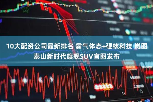10大配资公司最新排名 霸气体态+硬核科技 岚图泰山新时代旗舰SUV官图发布