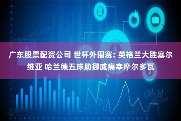 广东股票配资公司 世杯外围赛: 英格兰大胜塞尔维亚 哈兰德五球助挪威痛宰摩尔多瓦