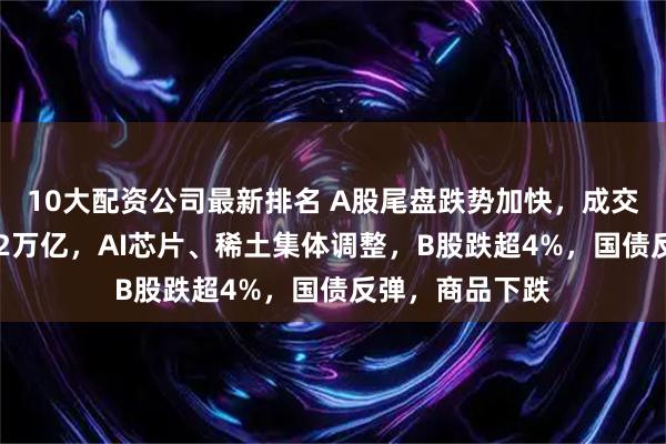 10大配资公司最新排名 A股尾盘跌势加快，成交额连续10日破2万亿，AI芯片、稀土集体调整，B股跌超4%，国债反弹，商品下跌