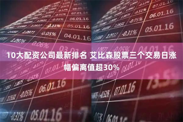 10大配资公司最新排名 艾比森股票三个交易日涨幅偏离值超30%