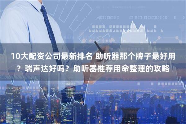 10大配资公司最新排名 助听器那个牌子最好用？瑞声达好吗？助听器推荐用命整理的攻略