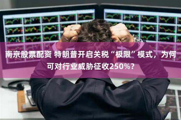 南京股票配资 特朗普开启关税“极限”模式，为何可对行业威胁征收250%？