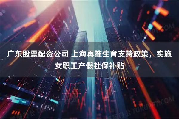 广东股票配资公司 上海再推生育支持政策，实施女职工产假社保补贴