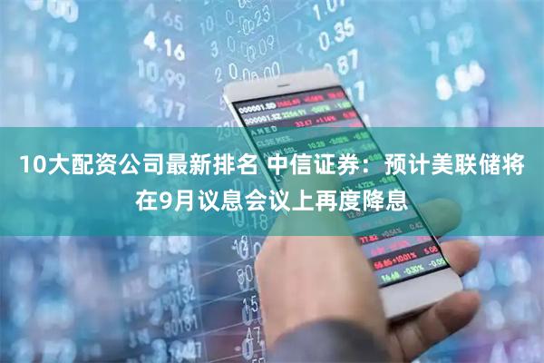 10大配资公司最新排名 中信证券：预计美联储将在9月议息会议上再度降息