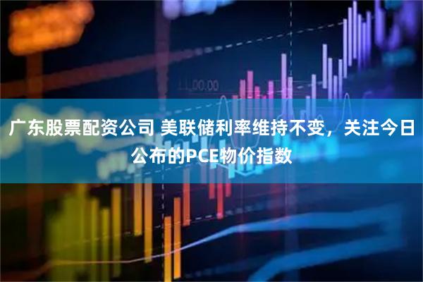 广东股票配资公司 美联储利率维持不变，关注今日公布的PCE物价指数