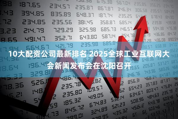 10大配资公司最新排名 2025全球工业互联网大会新闻发布会在沈阳召开