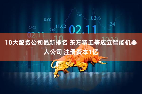 10大配资公司最新排名 东方精工等成立智能机器人公司 注册资本1亿