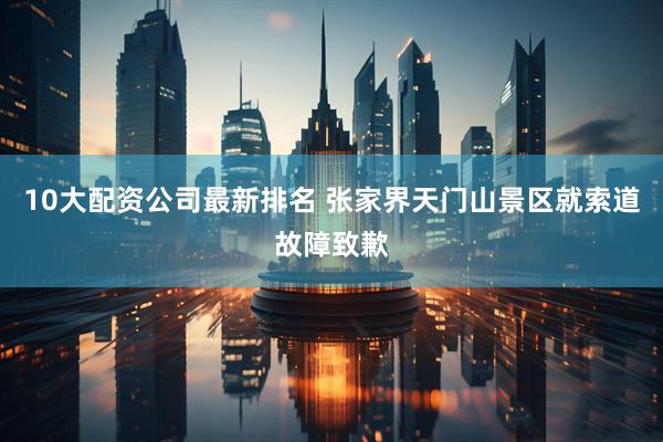 10大配资公司最新排名 张家界天门山景区就索道故障致歉