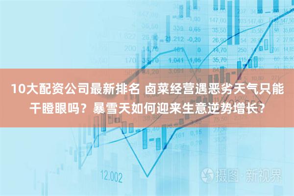 10大配资公司最新排名 卤菜经营遇恶劣天气只能干瞪眼吗？暴雪天如何迎来生意逆势增长？