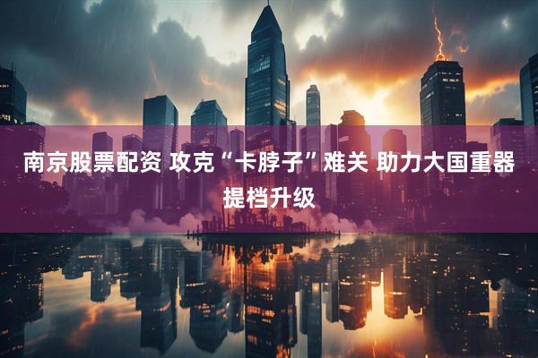 南京股票配资 攻克“卡脖子”难关 助力大国重器提档升级