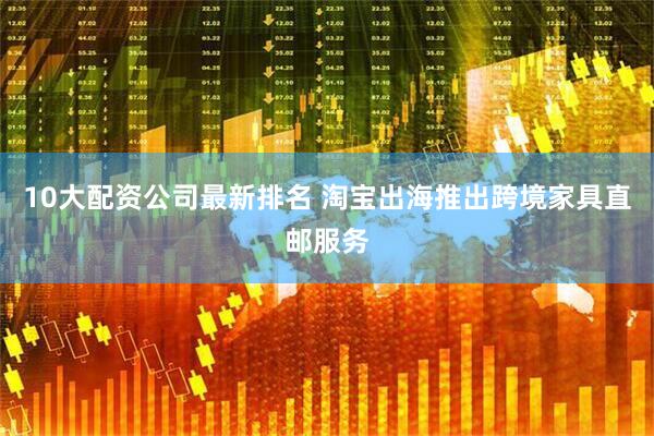 10大配资公司最新排名 淘宝出海推出跨境家具直邮服务