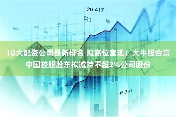 10大配资公司最新排名 拟高位套现！大牛股合富中国控股股东拟减持不超2%公司股份