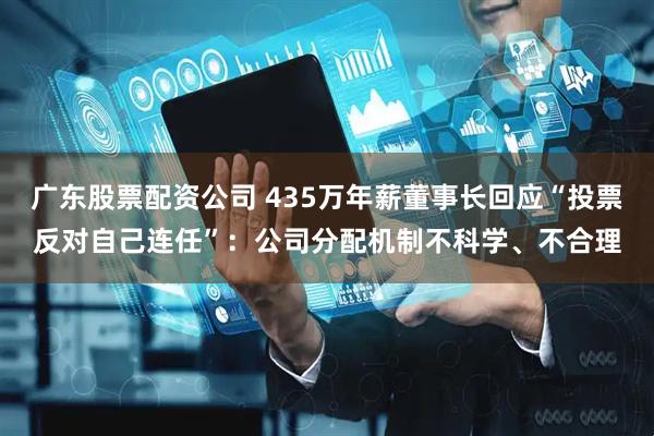 广东股票配资公司 435万年薪董事长回应“投票反对自己连任”：公司分配机制不科学、不合理