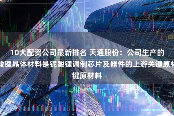 10大配资公司最新排名 天通股份：公司生产的铌酸锂晶体材料是铌酸锂调制芯片及器件的上游关键原材料