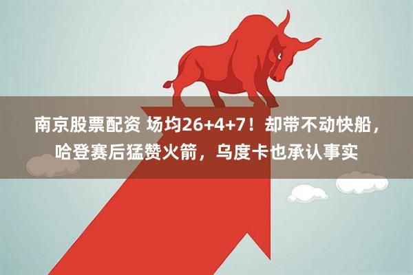 南京股票配资 场均26+4+7！却带不动快船，哈登赛后猛赞火箭，乌度卡也承认事实