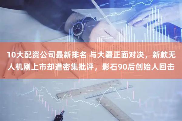 10大配资公司最新排名 与大疆正面对决，新款无人机刚上市却遭密集批评，影石90后创始人回击