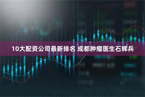 10大配资公司最新排名 成都肿瘤医生石辉兵