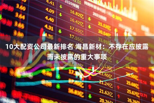 10大配资公司最新排名 海昌新材：不存在应披露而未披露的重大事项