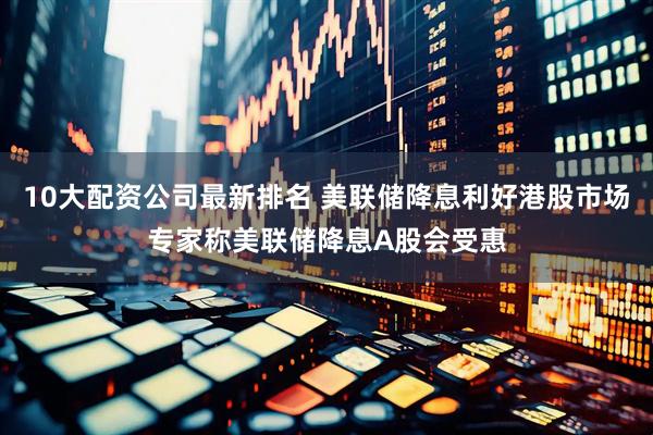 10大配资公司最新排名 美联储降息利好港股市场专家称美联储降息A股会受惠