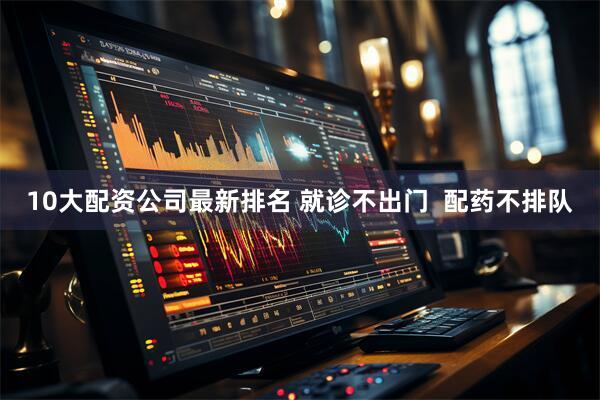 10大配资公司最新排名 就诊不出门  配药不排队