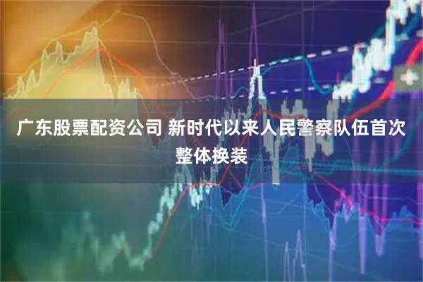 广东股票配资公司 新时代以来人民警察队伍首次整体换装