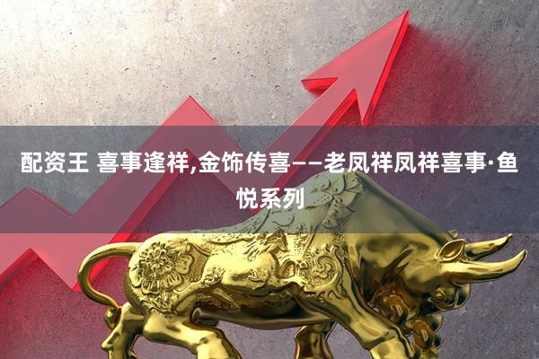 配资王 喜事逢祥,金饰传喜——老凤祥凤祥喜事·鱼悦系列