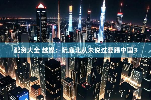 配资大全 越媒：阮庭北从未说过要踢中国3