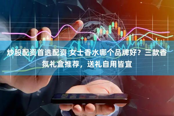 炒股配资首选配资 女士香水哪个品牌好？三款香氛礼盒推荐，送礼自用皆宜