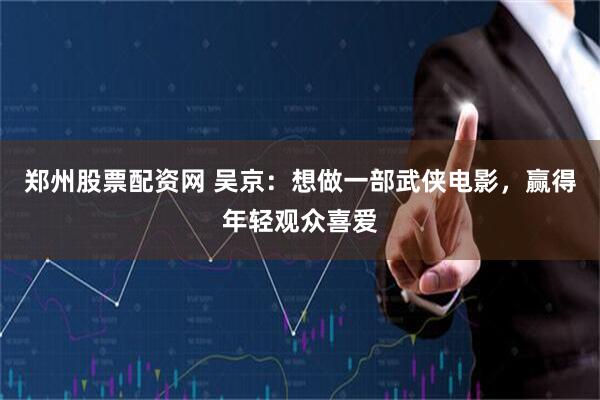 郑州股票配资网 吴京：想做一部武侠电影，赢得年轻观众喜爱