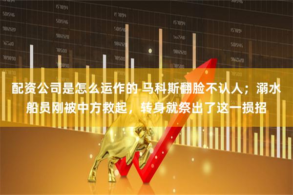 配资公司是怎么运作的 马科斯翻脸不认人；溺水船员刚被中方救起，转身就祭出了这一损招