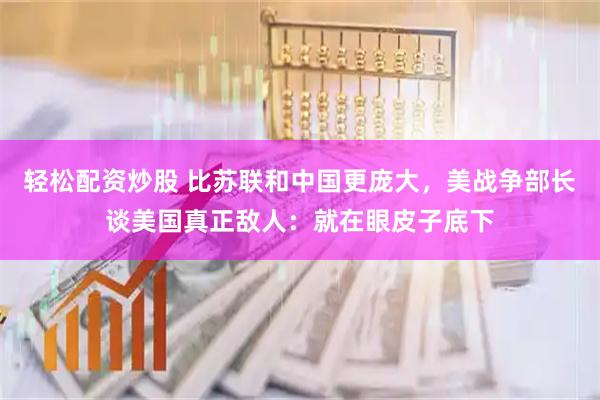 轻松配资炒股 比苏联和中国更庞大，美战争部长谈美国真正敌人：就在眼皮子底下