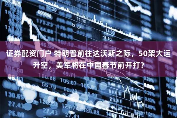 证券配资门户 特朗普前往达沃斯之际，50架大运升空，美军将在中国春节前开打？