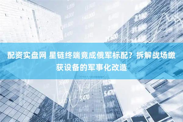 配资实盘网 星链终端竟成俄军标配？拆解战场缴获设备的军事化改造