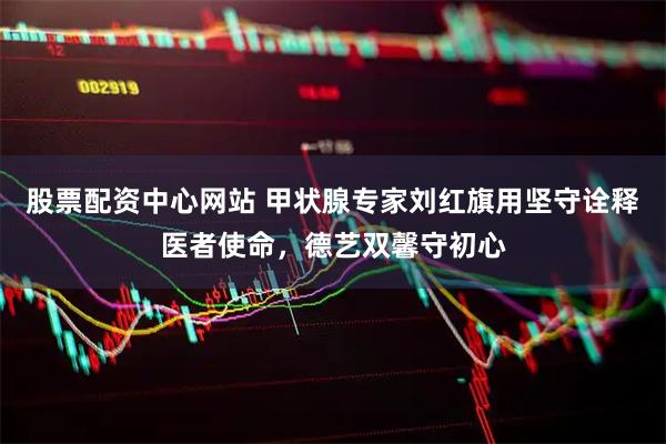 股票配资中心网站 甲状腺专家刘红旗用坚守诠释医者使命，德艺双馨守初心