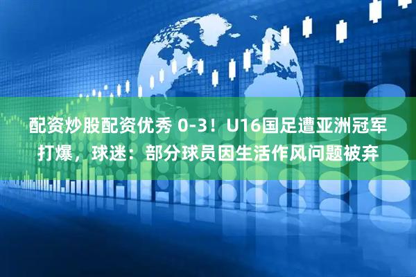 配资炒股配资优秀 0-3！U16国足遭亚洲冠军打爆，球迷：部分球员因生活作风问题被弃