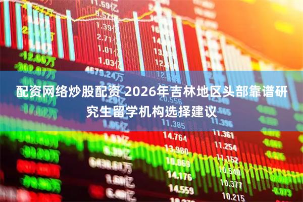 配资网络炒股配资 2026年吉林地区头部靠谱研究生留学机构选择建议