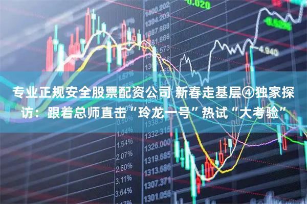 专业正规安全股票配资公司 新春走基层④独家探访：跟着总师直击“玲龙一号”热试“大考验”