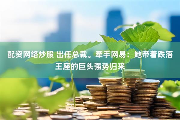 配资网络炒股 出任总裁。牵手网易：她带着跌落王座的巨头强势归来