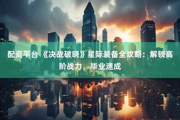 配资平台 《决战破晓》星际装备全攻略：解锁高阶战力，毕业速成