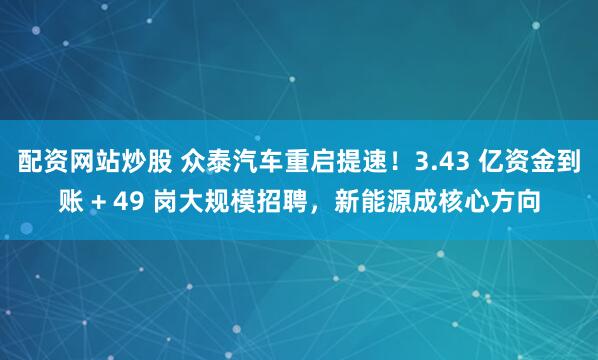 配资网站炒股 众泰汽车重启提速！3.43 亿资金到账 + 49 岗大规模招聘，新能源成核心方向