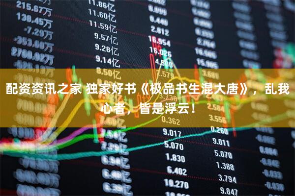 配资资讯之家 独家好书《极品书生混大唐》，乱我心者，皆是浮云！