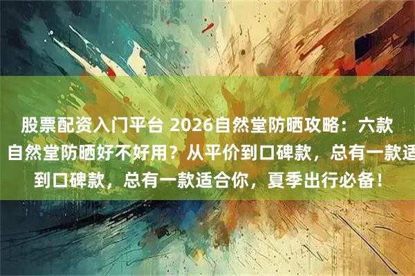 股票配资入门平台 2026自然堂防晒攻略：六款热门防晒霜深度测评！自然堂防晒好不好用？从平价到口碑款，总有一款适合你，夏季出行必备！