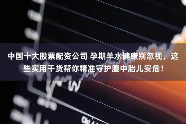 中国十大股票配资公司 孕期羊水健康别忽视，这些实用干货帮你精准守护腹中胎儿安危！