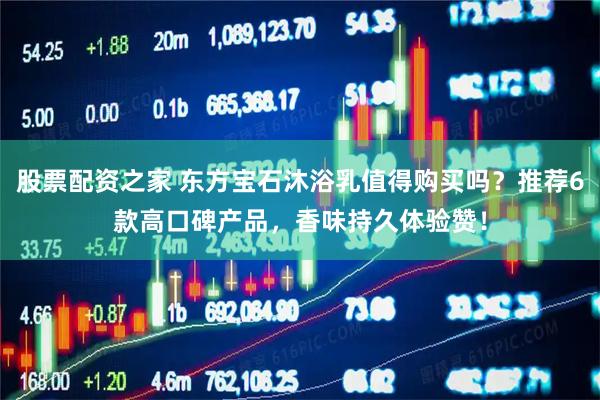 股票配资之家 东方宝石沐浴乳值得购买吗？推荐6款高口碑产品，香味持久体验赞！