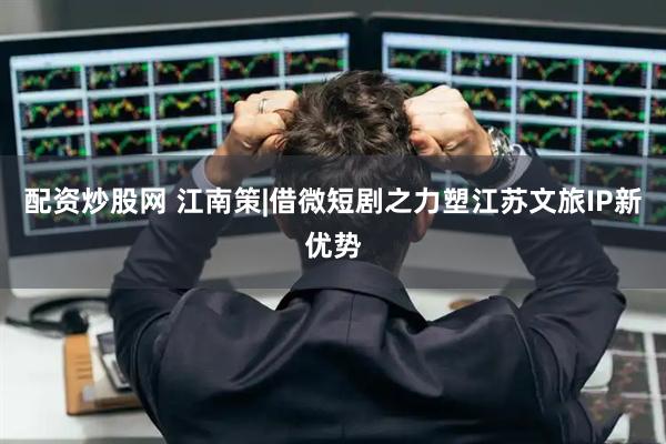 配资炒股网 江南策|借微短剧之力塑江苏文旅IP新优势