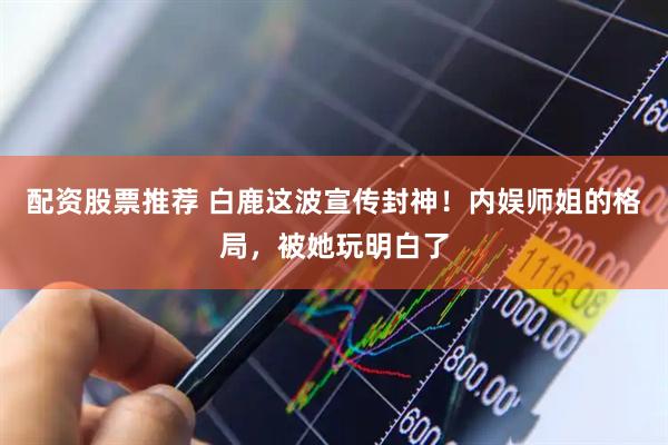 配资股票推荐 白鹿这波宣传封神！内娱师姐的格局，被她玩明白了