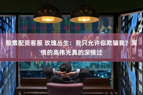 股票配资客服 玫瑰丛生：我只允许你欺骗我？深情的高伟光真的深情过