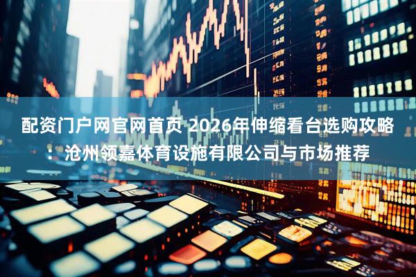 配资门户网官网首页 2026年伸缩看台选购攻略：沧州领嘉体育设施有限公司与市场推荐