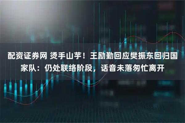 配资证券网 烫手山芋！王励勤回应樊振东回归国家队：仍处联络阶段，话音未落匆忙离开